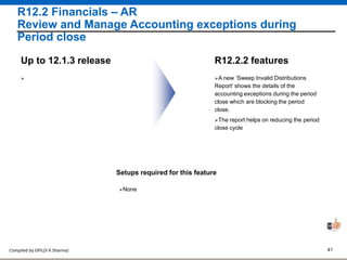 Compiled by GPIL(V K Sharma) 41
R12.2 Financials – AR
Review and Manage Accounting exceptions during
Period close
A new ‘Sweep Invalid Distributions
Report’ shows the details of the
accounting exceptions during the period
close which are blocking the period
close.
R12.2.2 featuresUp to 12.1.3 release
Setups required for this feature
None

The report helps on reducing the period
close cycle
 