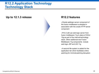 Compiled by GPIL(V K Sharma) 44
R12.2 Application Technology
Technology Stack
Oracle weblogic server component of
the fusion middleware is adopted in
association with the oracle HTTP server
component
R12.2 featuresUp to 12.1.3 release
A second file system is added for the
application tier which facilitates online
patching for minimal patching disruption
R12.2 will use web logic server from
fusion middleware 11g in place of OC4J
10g as part of the internal technology
stack. Other additional new Fusion
Middleware 11g components include
web logic JSP and UIX 11g
 