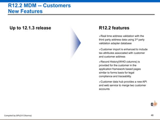 Compiled by GPIL(V K Sharma) 48
R12.2 MDM -- Customers
New Features
Real time address validation with the
third party address data using 3rd party
validation adapter database
R12.2 featuresUp to 12.1.3 release
Customer import is enhanced to include
tax attributes associated with customer
and customer address
Record History(WHO columns) is
provided for the customer in the
application framework based pages
similar to forms basis for legal
compliance and traceability.
Customer data hub provides a new API
and web service to merge two customer
accounts
 