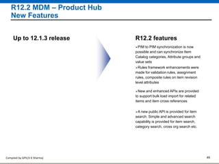 Compiled by GPIL(V K Sharma) 49
R12.2 MDM – Product Hub
New Features
PIM to PIM synchronization is now
possible and can synchronize Item
Catalog categories, Attribute groups and
value sets
R12.2 featuresUp to 12.1.3 release
Rules framework enhancements were
made for validation rules, assignment
rules, composite rules on item revision
level attributes
New and enhanced APIs are provided
to support bulk load import for related
items and item cross references
A new public API is provided for item
search. Simple and advanced search
capability is provided for item search,
category search, cross org search etc.
 