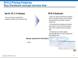 Compiled by GPIL(V K Sharma) 9
R12.2 Pricing Features
Buy Hardware and get service free
R12.2 features
You can’t setup in pricing ‘Buy
Hardware and get service item for free’
Up to 12.1.3 release
When you define promotional modifiers,
like buy one get one free, you can setup
a service item as a get item. See the
screenshot
This will help the business to provide a
service item, such as ‘one year service
free’, when customer buys a hardware
item
The Service item will be added
automatically when an order is placed for
the hardware item
Setups required for this feature
None
 