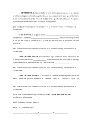1. CONFESIONAL. Del demandado, al tenor de las posiciones que se le articulan
en el momento procesal oportuno, pidiendo se le cite personalmente para que en la misma
forma comparezca al local del Tribunal, a absolver las que fueren calificadas de legales,
con el apercibimiento de ley para el caso de incompetencia.
Esta prueba al relaciono con todos los hechos de la demanda inicial y correlativos de la
contestación.
2. TESTIMONIAL. A cargo de los CC. ___________________________________,
con domicilio ubicado en ______________________________, respectivamente, personas
a las que me obligo a presentar el da y hora que se seale para la recepción de esta
probanza.
Esta prueba al relaciono con todos los hechos de la demanda inicial y correlativos de la
contestación.
3. DOCUMENTAL PBLICA. Consistente en copia certificada de las actuaciones de
la averiguación previa num. ______________, correspondientes a la acusación de despojo
que formule ante el Ministerio Pblico del Fuero Comn de ___________________.
Esta prueba al relaciono con todos los hechos de la demanda inicial y correlativos de la
contestación.
4. DOCUMENTAL PRIVADA. Consistente en copia certificada de posesión que me
expidi sobre la parcela afectada al presente juicio el Comisariado Ejidal de
_________________.
Esta prueba al relaciono con todos los hechos de la demanda inicial y correlativos de la
contestación.
Por lo anteriormente expuesto y fundado, A USTED CIUDADANO MAGISTRADO,
atentamente pido se sirva:
NICO. Proveer conforme a derecho.
PROTESTO LO NECESARIO
____________, ______________ a ______________ de ______________
 