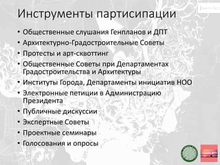 Инструменты партисипации
• Общественные слушания Генпланов и ДПТ
• Архитектурно-Градостроительные Советы
• Протесты и арт-сквоттинг
• Общественные Советы при Департаментах
Градостроительства и Архитектуры
• Институты Города, Департаменты инициатив НОО
• Электронные петиции в Администрацию
Президента
• Публичные дискуссии
• Экспертные Советы
• Проектные семинары
• Голосования и опросы
 