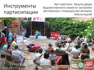 Инструменты
партисипации
Арт-сквоттинг. Защита двора
Художественного музея от застройки
рестораном с помощью арт-вечеров.
Хмельницкий
источник - http://khm.depo.ua/
 