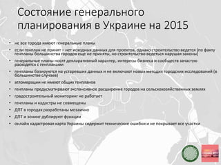 Состояние генерального
планирования в Украине на 2015
• не все города имеют генеральные планы
• если генплан не принят – нет исходных данных для проектов, однако строительство ведется (по факту
генпланы большинства городов еще не приняты, но строительство ведеться нарушая законы)
• генеральные планы носят декларативный характер, интересы бизнеса и сообществ зачастую
расходятся с генпланами
• генпланы базируются на устаревших данных и не включают новых методик городских исследований (в
большинстве случаев)
• агломерации не имеют общих генпланов
• генпланы предусматирвают экспансивное расширение городов на сельскохозяйственных землях
• градостроительный мониторинг не работает
• генпланы и кадастры не совмещены
• ДПТ в городах разработаны мозаично
• ДПТ и зонинг дублируют функции
• онлайн кадастровая карта Украины содержит технические ошибки и не покрывает все участки
 