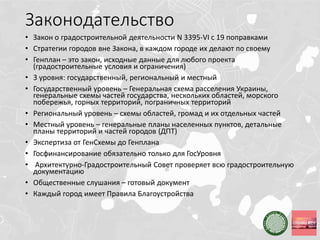 Законодательство
• Закон о градостроительной деятельности N 3395-VI с 19 поправками
• Стратегии городов вне Закона, в каждом городе их делают по своему
• Генплан – это закон, исходные данные для любого проекта
(градостроительные условия и ограничения)
• 3 уровня: государственный, региональный и местный
• Государственный уровень – Генеральная схема расселения Украины,
генеральные схемы частей государства, нескольких областей, морского
побережья, горных территорий, пограничных территорий
• Региональный уровень – схемы областей, громад и их отдельных частей
• Местный уровень – генеральные планы населенных пунктов, детальные
планы территорий и частей городов (ДПТ)
• Экспертиза от ГенСхемы до Генплана
• Госфинансирование обязательно только для ГосУровня
• Архитектурно-Градостроительный Совет проверяет всю градостроительную
документацию
• Общественные слушания – готовый документ
• Каждый город имеет Правила Благоустройства
 