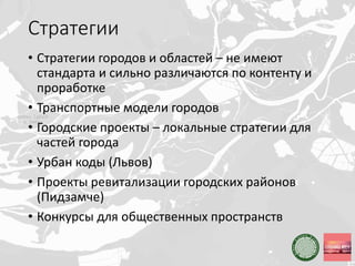 Стратегии
• Стратегии городов и областей – не имеют
стандарта и сильно различаются по контенту и
проработке
• Транспортные модели городов
• Городские проекты – локальные стратегии для
частей города
• Урбан коды (Львов)
• Проекты ревитализации городских районов
(Пидзамче)
• Конкурсы для общественных пространств
 