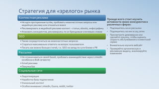 Стратегия для «зрелого» рынка
Контекстная реклама
• Не идти проторенным путём, пробовать низкочастотные запросы или
медийную рекламу или отказаться вовсе
• Рекламировать в медийной рекламе контент – статьи, ebooks, инфографику
• Атаковать конкурентов, рекламируясь по их брендовым ключевым словам
SEO
• Также сосредоточиться на низкочастотных запросах
• Стараться максимально ответить на вопрос пользователя
• Писать как можно больше статей, т.к. SEO на запад по сути ближе к PR
Рассылки
• Не ограничиваться своей базой, пробовать взаимодействие через LinkedIn
(особенно в B2B сегменте)
• Gmail реклама
• Покупка баз
Социальные сети
• Лидогенерация
• Наработка базы подписчиков
• Уникальный контент
• Особое внимание LinkedIn, Quora, reddit, twitter
Прежде всего стоит изучить
активности своих конкурентов в
различных сферах:
• Подпишитесь на их рассылки
• Подпишитесь на них в соц.сетях
• Просмотрите демоверсии или
сделайте покупку, чтобы оценить
скорость обслуживания и клиентский
сервис
• Внимательно изучите вебсайт
• Проверяйте органическую и
рекламную выдачу, анализируйте
изменения
 