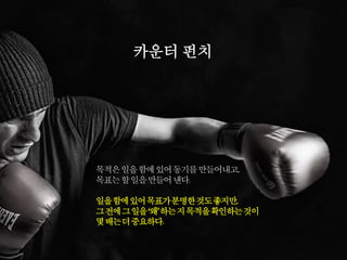 목적은일을함에있어동기를만들어내고,
목표는할일을만들어낸다.
일을함에있어목표가분명한것도좋지만,
그전에그일을‘왜’하는지목적을확인하는것이
몇배는더중요하다.
카운터 펀치
 