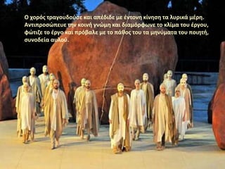 Ο χορός τραγουδούσε και απέδιδε με έντονη κίνηση τα λυρικά μέρη.
Αντιπροσώπευε την κοινή γνώμη και διαμόρφωνε το κλίμα του έργου,
φώτιζε το έργο και πρόβαλε με το πάθος του τα μηνύματα του ποιητή,
συνοδεία αυλού.
 