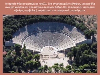 Το αρχαίο θέατρο μοιάζει με κοχύλι, ένα ανεστραμμένο κέλυφος, μια μεγάλη
ανοιχτή χούφτα και από πάνω ο ουράνιος θόλος. Και τα δύο μαζί, μια τέλεια
σφαίρα, συμβολική παράσταση του σφαιρικού στερεώματος.
 