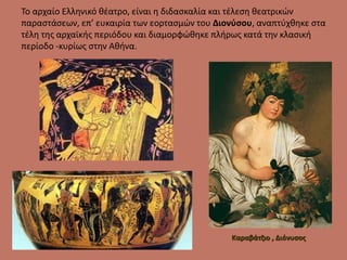 Το αρχαίο Ελληνικό θέατρο, είναι η διδασκαλία και τέλεση θεατρικών
παραστάσεων, επ’ ευκαιρία των εορτασμών του Διονύσου, αναπτύχθηκε στα
τέλη της αρχαϊκής περιόδου και διαμορφώθηκε πλήρως κατά την κλασική
περίοδο -κυρίως στην Αθήνα.
Καραβάτζιο , Διόνυσος
 