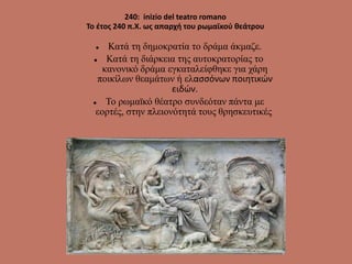 240: inizio del teatro romano
Το έτος 240 π.Χ. ως απαρχή του ρωμαϊκού θεάτρου
 Κατά τη δημοκρατία το δράμα άκμαζε.
 Κατά τη διάρκεια της αυτοκρατορίας το
κανονικό δράμα εγκαταλείφθηκε για χάρη
ποικίλων θεαμάτων ή ελασσόνων ποιητικών
ειδών.
 Το ρωμαϊκό θέατρο συνδεόταν πάντα με
εορτές, στην πλειονότητά τους θρησκευτικές.
 