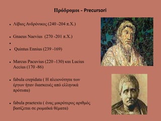 Πρόδρομοι - Precursori
 Λίβιος Ανδρόνικος (240 -204 π.Χ.)
 Gnaeus Naevius (270 -201 π.Χ.)

 Quintus Ennius (239 -169)
 Marcus Pacuvius (220 -130) και Lucius
Accius (170 -86)
 fabula crepidata ( Η πλειονότητα των
έργων ήταν διασκευές από ελληνικά
πρότυπα)
 fabula praetexta ( ένας μικρότερος αριθμός
βασίζεται σε ρωμαϊκά θέματα)
 
