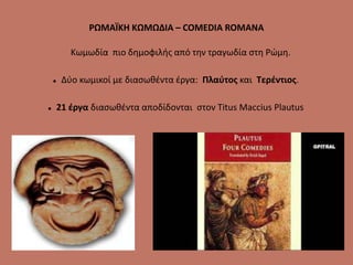 ΡΩΜΑΪΚΗ ΚΩΜΩΔΙΑ – COMEDIA ROMANA
Κωμωδία πιο δημοφιλής από την τραγωδία στη Ρώμη.
 Δύο κωμικοί με διασωθέντα έργα: Πλαύτος και Τερέντιος.
 21 έργα διασωθέντα αποδίδονται στον Titus Maccius Plautus
 