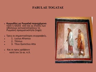 FABULAE TOGATAE
 Κωμωδίες με Ρωμαϊκό περιεχόμενο:
τόσο η πλοκή όσο και οι στολές των
ηθοποιών αντικατοπτρίζουν τη
Ρωμαϊκή πραγματικότητα (toga).
 Τρεις οι σημαντικότεροι συγγραφείς.
 1. Lucius Afranius
 2. Titinius
 3. Titus Quinctius Atta
 Και οι τρεις γράφουν
• κατά τον 1ο αι. π.Χ.
 