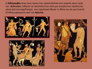 Ο διθύραμβος ήταν ένας ύμνος που τραγουδιόταν στις γιορτές προς τιμήν
του Διόνυσου, πιθανόν να αποτελούνταν από μια ιστορία που προέκυπτε
μέσα από αυτοσχεδιασμό, που αργότερα έδωσε τη θέση του σε μια λυρική
σύνθεση γραμμένη από τον Αρίωνα.
 