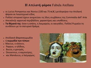 Η Ατελανή φάρσα Fabula Atellana
 οι Lucius Pomponius και Novius (100 και 75 π.Χ.) μετάτρεψαν την Ατελανή
φάρσα σε λογοτεχνικό είδος
 Πολλοί ιστορικοί έχουν ανιχνεύσει τις ίδιες συμβάσεις της Commedia dell' Arte
 Απεικόνιζε αγροτικό περιβάλλον, χαρακτήρες και υποθέσεις.
 Τα θέματά της: ήταν η απάτη, η λαιμαργία, οι καυγάδες. Πολλοί Ρωμαίοι τη
συνδέουν με το σατυρικό δράμα.
 Ατελλανή Φαρσοκωμωδία
 ή κωμωδία των τύπων:
 Maccus, o κλόουν,
 Pappus, o ηλίθιος,
 Bucco, ο χοντρός,
 Dossennus, ο καμπούρης,
 και Manducus, ο λαίμαργος.
 