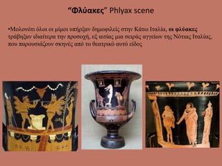 “Φλύακες” Phlyax scene
•Μολονότι όλοι οι μίμοι υπήρξαν δημοφιλείς στην Κάτω Ιταλία, οι φλύακες
τράβηξαν ιδιαίτερα την προσοχή, εξ αιτίας μια σειράς αγγείων της Νότιας Ιταλίας,
που παρουσιάζουν σκηνές από το θεατρικό αυτό είδος
 