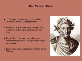 Titus Maccius Plautus
 Ο βασικός εκπρόσωπος της κωμωδίας
ελληνικού τύπου/ fabula palliata .
 Η δημοτικότητά του υπήρξε τόσο μεγάλη,
ώστε όταν πέθανε του αποδίδονταν 130
έργα.
 Επεμβαίνει δραστικά στην πλοκή των
ελληνικών προτύπων, με δημιουργικότητα
και ευφυία.
•
 Σπανίως τα έργα εμπεριέχουν κάποιο ηθικό
δίδαγμα.
 