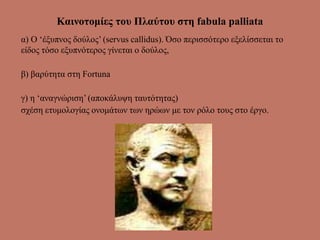 Καινοτομίες του Πλαύτου στη fabula palliata
α) Ο ‘έξυπνος δούλος’ (servus callidus). Όσο περισσότερο εξελίσσεται το
είδος τόσο εξυπνότερος γίνεται ο δούλος,
β) βαρύτητα στη Fortuna
γ) η ‘αναγνώριση’ (αποκάλυψη ταυτότητας)
σχέση ετυμολογίας ονομάτων των ηρώων με τον ρόλο τους στο έργο.
 
