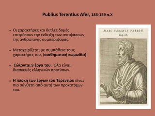 Publius Terentius Afer, 186-159 π.Χ
 Οι χαρακτήρες και διπλές δομές
επιτρέπουν την ένδειξη των αντιφάσεων
της ανθρώπινης συμπεριφοράς.
 Μεταχειρίζεται με συμπάθεια τους
χαρακτήρες του, (αισθηματική κωμωδία)
 Σώζονται 9 έργα του. Όλα είναι
διασκευές ελληνικών προτύπων.
 Η πλοκή των έργων του Τερεντίου είναι
πιο σύνθετη από αυτή των προκατόχων
του.
 