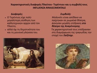 Χαρακτηριστικές διαφορές Πλαύτου- Τερέντιου και η συμβολή τους
INFLUENZA RINASCIMENTALE
Διαφορές:
 Ο Τερέντιος είχε πολύ
μεγαλύτερη αίσθηση των
καλλιτεχνικών αρχών από τον
Πλαύτο,
 αλλά όχι τη δημοτικότητα του
και τη μουσική γλώσσα του.
Συμβολή:
Μολονότι είναι απίθανο να
παίχτηκαν σε ρωμαϊκά θέατρα,
άσκησαν μεγάλη επίδραση στο
θέατρο της Αναγέννησης.
Τα χαρακτηριστικά τους επέδρασαν
στη διαμόρφωση της τραγωδίας την
εποχή του Σαίξπηρ.
 