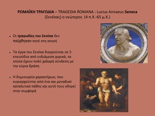 ΡΩΜΑΪΚΗ ΤΡΑΓΩΔΙΑ – TRAGEDIA ROMANA : Lucius Annaeus Seneca
(Σενέκας) ο νεώτερος (4 π.Χ.-65 μ.Χ.)
 Οι τραγωδίες του Σενέκα δεν
παίχθηκαν ποτέ στη σκηνή
 Τα έργα του Σενέκα διαιρούνται σε 5
επεισόδια από ενδιάμεσα χορικά, τα
οποία έχουν πολύ χαλαρή σύνδεση με
την κύρια δράση
 Η δημιουργία χαρακτήρων, που
κυριαρχούνται από ένα και μοναδικό
καταλυτικό πάθος και αυτό τους οδηγεί
στην συμφορά
 