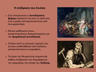 Η επίδραση του Σενέκα
 Στην Αναγέννηση η πεντάπρακτη
φόρμα επρόκειτο να γίνει το πρότυπο,
ενώ ο χορός αντιπροσωπεύεται από
ένα χαρακτήρα
 Έδωσε μαθήματα στους
αναγεννησιακούς δραματουργούς για
την ψυχολογική αιτιολόγηση
 Πολλές από τις σκηνικές τεχνικές του
Σενέκα υιοθετήθηκαν από πολλούς
μεταγενέστερους συγγραφείς.
 Τα έργα του θεωρούνται σημαντικά,
καθώς επέδρασαν στη διαμόρφωση
της τραγωδίας την εποχή του Σαίξπηρ.
 