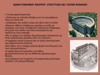 ΔΟΜΗ ΡΩΜΑΪΚΟΥ ΘΕΑΤΡΟΥ STRUTTURA DEL TEATRO ROMANO
 Γενικά χαρακτηριστικά:
 Χτίζονταν σε επίπεδο έδαφος αντί σε κατωφέρεια,
όπως τα ελληνικά
 Διάδρομοι και σκάλες γύρω και κάτω από το κοίλο
Μερικοί κάθετοι διάδρομοι χώριζαν το κοίλο σε
τμήματα, ενώ ένας τουλάχιστον οριζόντιος διάδρομος
στη μέση του κοίλου και ένας στεγασμένος και
οριζόντιος στην κορυφή
Με τη χρήση της αψίδας δημιούργησαν κατασκευές με
πολύ μεγαλύτερο μέγεθος από τους Έλληνες
Η (αρχαία) σκηνή (scaena) και το κοίλο αποτελούσαν
μια αρχιτεκτονική ενότητα.
Από πάνω τους υπήρχε μερικές φορές ένα θεωρείο για
τους αξιωματούχους
Η ορχήστρα,ένα ημικύκλιο, συνήθως
χρησιμοποιούνταν για να κάθονται προνομιούχοι
θεατές.
Στη διάρκεια της Ρωμαϊκής Αυτοκρατορίας χτίστηκαν
περίπου 125 μόνιμα θέατρα.
 