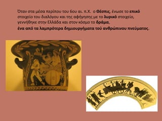 Όταν στα μέσα περίπου του 6ου αι. π.Χ. ο Θέσπις, ένωσε το επικό
στοιχείο του διαλόγου και της αφήγησης με το λυρικό στοιχείο,
γεννήθηκε στην Ελλάδα και στον κόσμο το δράμα,
ένα από τα λαμπρότερα δημιουργήματα τού ανθρώπινου πνεύματος.
 
