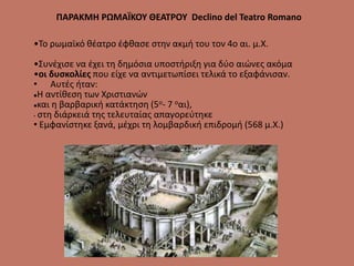 ΠΑΡΑΚΜΗ ΡΩΜΑΪΚΟΥ ΘΕΑΤΡΟΥ Declino del Teatro Romano
•Το ρωμαϊκό θέατρο έφθασε στην ακμή του τον 4ο αι. μ.Χ.
•Συνέχισε να έχει τη δημόσια υποστήριξη για δύο αιώνες ακόμα
•οι δυσκολίες που είχε να αντιμετωπίσει τελικά το εξαφάνισαν.
• Αυτές ήταν:
Η αντίθεση των Χριστιανών
και η βαρβαρική κατάκτηση (5ο- 7 οαι),
• στη διάρκειά της τελευταίας απαγορεύτηκε
• Εμφανίστηκε ξανά, μέχρι τη λομβαρδική επιδρομή (568 μ.Χ.)
 