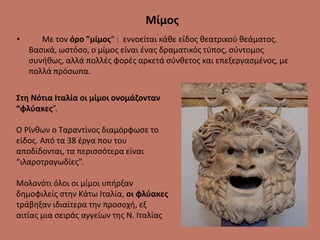 Μίμος
• Με τον όρο "μίμος" : εννοείται κάθε είδος θεατρικού θεάματος.
Βασικά, ωστόσο, ο μίμος είναι ένας δραματικός τύπος, σύντομος
συνήθως, αλλά πολλές φορές αρκετά σύνθετος και επεξεργασμένος, με
πολλά πρόσωπα.
Στη Νότια Ιταλία οι μίμοι ονομάζονταν
“φλύακες”.
Ο Ρίνθων ο Ταραντίνος διαμόρφωσε το
είδος. Από τα 38 έργα που του
αποδίδονται, τα περισσότερα είναι
“ιλαροτραγωδίες”.
Μολονότι όλοι οι μίμοι υπήρξαν
δημοφιλείς στην Κάτω Ιταλία, οι φλύακες
τράβηξαν ιδιαίτερα την προσοχή, εξ
αιτίας μια σειράς αγγείων της Ν. Ιταλίας
 