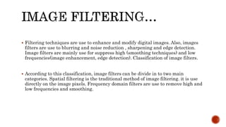 Filtering techniques are use to enhance and modify digital images. Also, images
filters are use to blurring and noise reduction , sharpening and edge detection.
Image filters are mainly use for suppress high (smoothing techniques) and low
frequencies(image enhancement, edge detection). Classification of image filters.
 According to this classification, image filters can be divide in to two main
categories. Spatial filtering is the traditional method of image filtering. it is use
directly on the image pixels. Frequency domain filters are use to remove high and
low frequencies and smoothing.
 