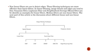 Non linear filters are use to detect edges. Those filtering techniques are more
effective than linear filters. In linear filtering, image details and edges are tend to
blur. Gaussian filter, Laplacian filter and Neighborhood Average (Mean) filter can
be identify as examples for linear filters. Median filters are non linear filters. The
next part of this article is the discussion about different linear and non linear
filters.
 