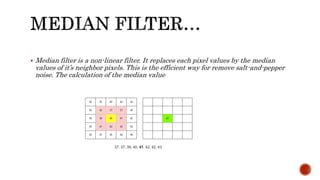  Median filter is a non-linear filter. It replaces each pixel values by the median
values of it’s neighbor pixels. This is the efficient way for remove salt-and-pepper
noise. The calculation of the median value
 