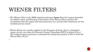  The Wiener filter is the MSE-optimal stationary linear filter for images degraded
by additive noise and blurring. Calculation of the Wiener filter requires the
assumption that the signal and noise processes are second-order stationary (in the
random process sense).
 Wiener filters are usually applied in the frequency domain. Given a degraded
image x(n,m), one takes the Discrete Fourier Transform (DFT) to obtain X(u,v).
The original image spectrum is estimated by taking the product of X(u,v) with the
Wiener filter G(u,v):

 