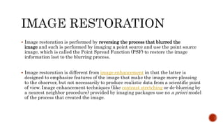  Image restoration is performed by reversing the process that blurred the
image and such is performed by imaging a point source and use the point source
image, which is called the Point Spread Function (PSF) to restore the image
information lost to the blurring process.
 Image restoration is different from image enhancement in that the latter is
designed to emphasize features of the image that make the image more pleasing
to the observer, but not necessarily to produce realistic data from a scientific point
of view. Image enhancement techniques (like contrast stretching or de-blurring by
a nearest neighbor procedure) provided by imaging packages use no a priori model
of the process that created the image.
 