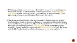 With image enhancement noise can effectively be removed by sacrificing some
resolution, but this is not acceptable in many applications. In a fluorescence
microscope, resolution in the z-direction is bad as it is. More advanced image
processing techniques must be applied to recover the object.
 The objective of image restoration techniques is to reduce noise and recover
resolution loss. Image processing techniques are performed either in the image
domain or the frequency domain. The most straightforward and a conventional
technique for image restoration is deconvolution, which is performed in the
frequency domain and after computing the Fourier transform of both the image
and the PSF and undo the resolution loss caused by the blurring factors.
 