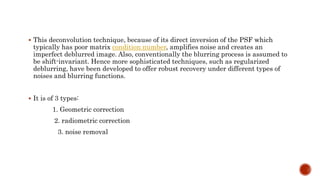  This deconvolution technique, because of its direct inversion of the PSF which
typically has poor matrix condition number, amplifies noise and creates an
imperfect deblurred image. Also, conventionally the blurring process is assumed to
be shift-invariant. Hence more sophisticated techniques, such as regularized
deblurring, have been developed to offer robust recovery under different types of
noises and blurring functions.
 It is of 3 types:
1. Geometric correction
2. radiometric correction
3. noise removal
 