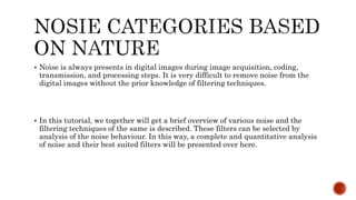 Noise is always presents in digital images during image acquisition, coding,
transmission, and processing steps. It is very difficult to remove noise from the
digital images without the prior knowledge of filtering techniques.
 In this tutorial, we together will get a brief overview of various noise and the
filtering techniques of the same is described. These filters can be selected by
analysis of the noise behaviour. In this way, a complete and quantitative analysis
of noise and their best suited filters will be presented over here.
 