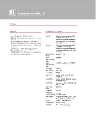 VS-24xl


FEATURES                                            TECHNICAL SPECIFICATIONS


 High Bandwidth - 620MHz (-3dB).                    INPUTS:        2 composite video 1Vpp/75Ω 
 Control - Automatic, front panel or contact                       on BNC connectors; 2
 closure.                                                          balanced stereo audio +4dBu
 Automatic Standby Switching (On/Off) - When                       on detachable terminal block
 enabled, any interruption of the input 1 signal                   connectors.
 (default), automatically switches input 2 to the   OUTPUTS:       1 composite video 1Vpp/75Ω 
 output.                                                           on a BNC connector; 1
 Level (Gain) and EQ (Peaking) Controls.                           balanced stereo audio +4dBu
                                                                   on a detachable terminal block
 Desktop Size - Compact size. 2 units can be
 rack mounted side-by-side in a 1U rack space                      connector.
 with the optional RK-1 adapter.                    MAX. OUTPUT    Video: 2.1Vpp.
                                                    LEVEL:
                                                    VIDEO          620MHz.
                                                    BANDWIDTH (-
                                                    3dB):
                                                    AUDIO          >65MHz (suitable for S/PDIF).
                                                    BANDWIDTH (-
                                                    3dB):
                                                    DIFF. GAIN:    0.03%.
                                                    DIFF. PHASE:   0.03Deg.
                                                    K-FACTOR:      0.05%.
                                                    S/N RATIO:     Video: 74dB; Audio: 71dB
                                                                   weighted.
                                                    CROSSTALK:     Video: -56.3dB @5MHz; Audio: -
                                                                   65.8dB @1kHz.
                                                    CONTROLS:      Video level: -0.8 to +6.4dB; EQ:
                                                                   0 to +12.8dB.
                                                    AUDIO THD +   0.019%.
                                                    NOISE:
                                                    AUDIO 2nd     0.002%.
                                                    HARMONIC:
                                                    POWER SOURCE: 12V DC, 69mA.
                                                    DIMENSIONS:    22cm x 18cm x 4.5 cm (8.7” x 7”
                                                                   x 1.7”) W, D, H (half 19”, 1U).
                                                    WEIGHT:        1.2kg (2.65lbs) approx.
                                                    ACCESSORIES:   Power supply.
                                                    OPTIONS:       RK-1 19" rack adapter.
 