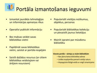 Portāla izmantošanas ieguvumi Izmantot jaunākās tehnoloģijas un informācijas apmaiņas rīkus Operatīvi publicēt informāciju Bez maksas veidot savas bibliotēkas vietni Papildināt savas bibliotēkas vietni, saistot ar portāla iespējām Saistīt dažādus resursus (ar citiem bibliotēkas veidotajiem vai ārējiem resursiem)  Popularizēt vietējos notikumus, objektus, personas  Popularizēt bibliotēkas kolekciju un piesaistīt jaunus lietotājus Mainīt izpratni par mūsdienu bibliotēku  
