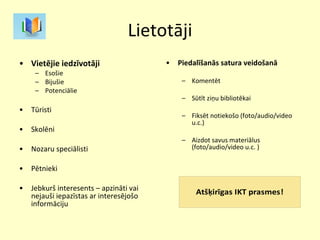 Lietotāji Vietējie iedzīvotāji Esošie Bijušie Potenciālie Tūristi Skolēni Nozaru speciālisti Pētnieki Jebkurš interesents – apzināti vai nejauši iepazīstas ar interesējošo informāciju Piedalīšanās satura veidošanā Komentēt Sūtīt ziņu bibliotēkai Fiksēt notiekošo (foto/audio/video u.c.) Aizdot savus materiālus (foto/audio/video u.c. ) 