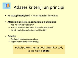 Atlases kritēriji un principi Ko vajag lietotājiem ? – iesaistīt pašus lietotājus Atlasīt un izvēlēties nozīmīgāko un unikālāko Kas ir nozīmīgs vietējiem? Kas var interesēt lietotājus ārpus vietējās vides? Ko citi nozīmīgu radījuši par vietējo vidi? Princips Nedublēt esošo resursu saturu Papildināt līdzšinējo informāciju 