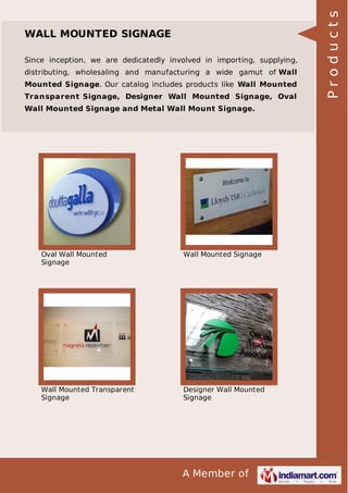 Since inception, we are dedicatedly involved in importing, supplying,
distributing, wholesaling and manufacturing a wide gamut of Wall
Mounted Signage. Our catalog includes products like Wall Mounted
Transparent Signage, Designer Wall Mounted Signage, Oval
Wall Mounted Signage and Metal Wall Mount Signage.

Oval Wall Mounted
Signage

Wall Mounted Signage

Wall Mounted Transparent
Signage

Designer Wall Mounted
Signage

A Member of

Products

WALL MOUNTED SIGNAGE

 