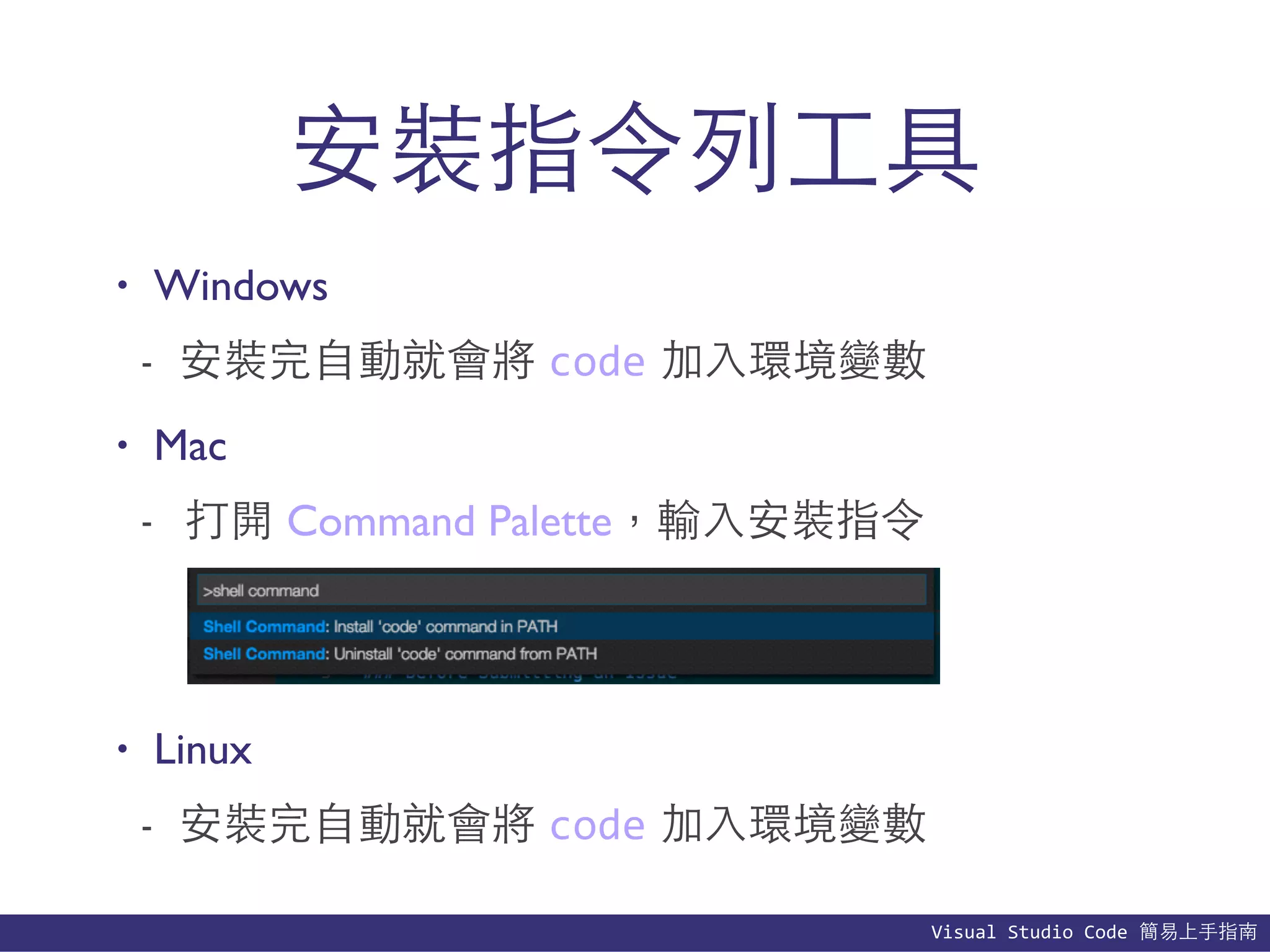 Visual	
  Studio	
  Code	
  簡易上⼿手指南
安裝指令列⼯工具
• Windows
- 安裝完⾃自動就會將 code 加⼊入環境變數
• Mac
- 打開 Command Palette，輸⼊入安裝指令
• Linux
- 安裝完⾃自動就會將 code 加⼊入環境變數
 
