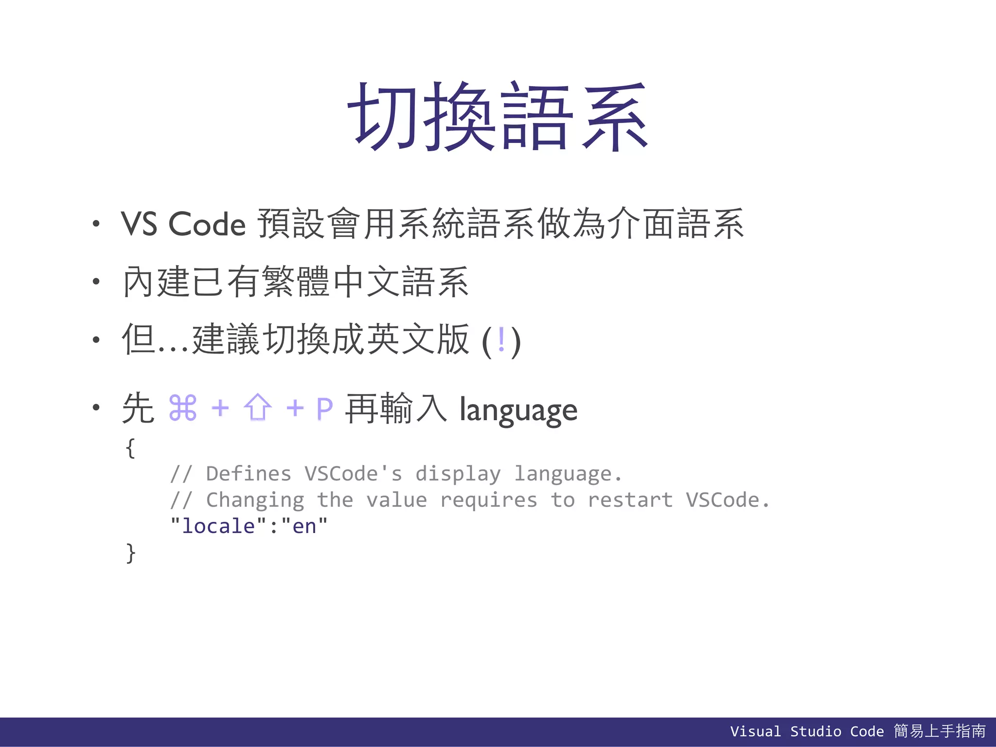 Visual	
  Studio	
  Code	
  簡易上⼿手指南
切換語系
• VS Code 預設會⽤用系統語系做為介⾯面語系
• 內建已有繁體中⽂文語系
• 但…建議切換成英⽂文版 (!)
• 先 ⌘ + ⇧ + P 再輸⼊入 language
{	
  
	
   //	
  Defines	
  VSCode's	
  display	
  language.	
  
	
   //	
  Changing	
  the	
  value	
  requires	
  to	
  restart	
  VSCode.	
  
	
   "locale":"en"	
  
}
 
