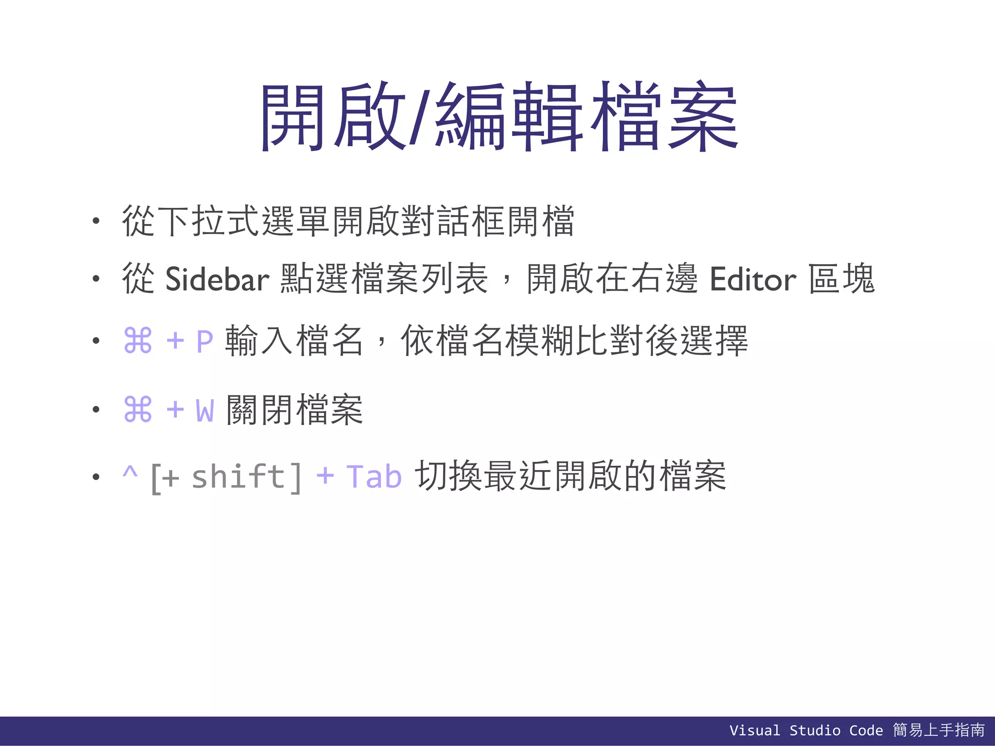 Visual	
  Studio	
  Code	
  簡易上⼿手指南
開啟/編輯檔案
• 從下拉式選單開啟對話框開檔
• 從 Sidebar 點選檔案列表，開啟在右邊 Editor 區塊
• ⌘ + P 輸⼊入檔名，依檔名模糊⽐比對後選擇
• ⌘ + W 關閉檔案
• ^ [+ shift] + Tab 切換最近開啟的檔案
 