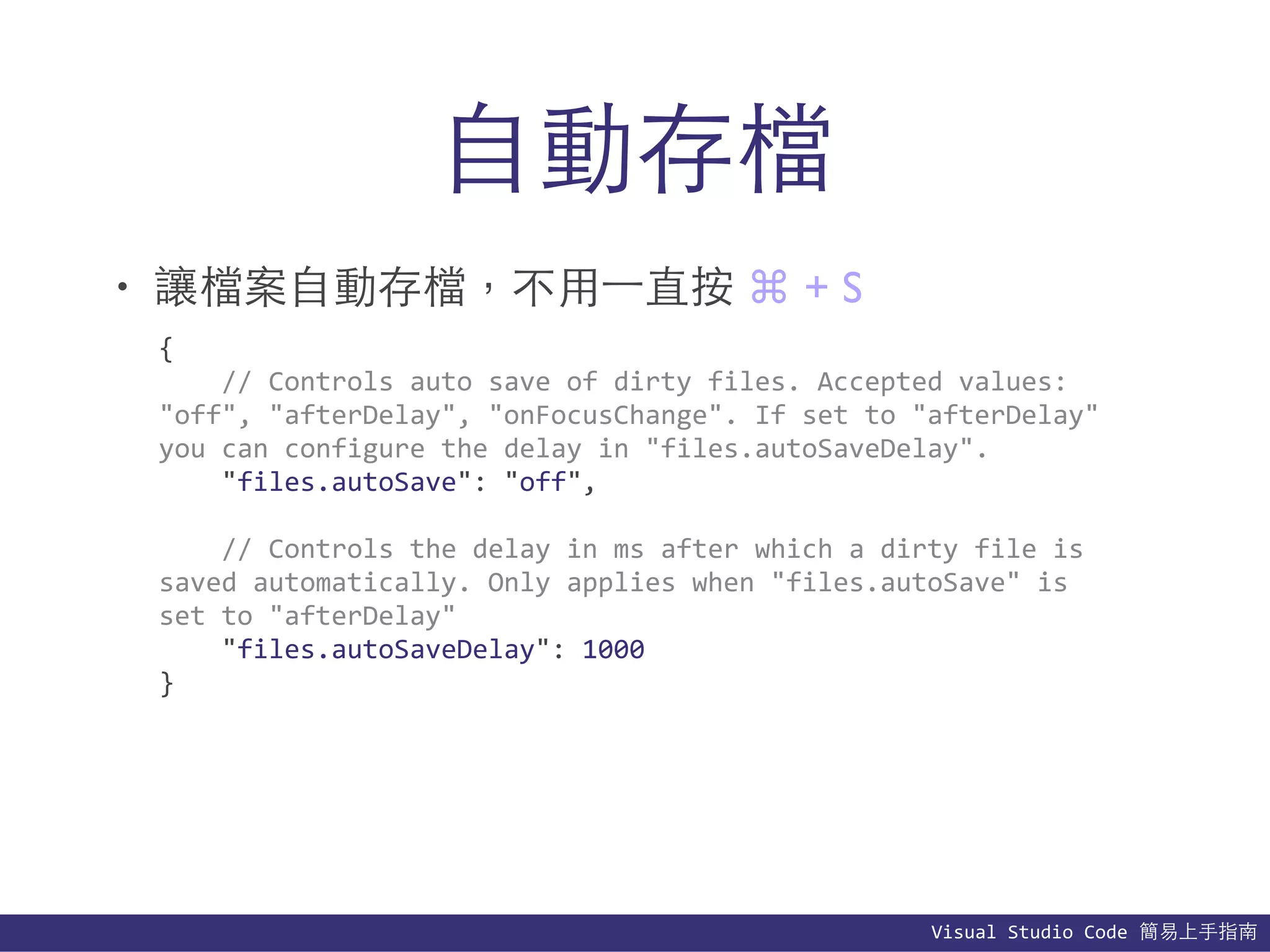Visual	
  Studio	
  Code	
  簡易上⼿手指南
⾃自動存檔
• 讓檔案⾃自動存檔，不⽤用⼀一直按 ⌘ + S
{	
  
	
  	
  	
  	
  //	
  Controls	
  auto	
  save	
  of	
  dirty	
  files.	
  Accepted	
  values:	
  	
  
"off",	
  "afterDelay",	
  "onFocusChange".	
  If	
  set	
  to	
  "afterDelay"	
  
you	
  can	
  configure	
  the	
  delay	
  in	
  "files.autoSaveDelay".	
  
	
  	
  	
  	
  "files.autoSave":	
  "off",	
  
	
  	
  	
  	
  //	
  Controls	
  the	
  delay	
  in	
  ms	
  after	
  which	
  a	
  dirty	
  file	
  is	
  
saved	
  automatically.	
  Only	
  applies	
  when	
  "files.autoSave"	
  is	
  
set	
  to	
  "afterDelay"	
  
	
  	
  	
  	
  "files.autoSaveDelay":	
  1000	
  
}
 